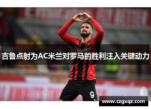 吉鲁点射为AC米兰对罗马的胜利注入关键动力
