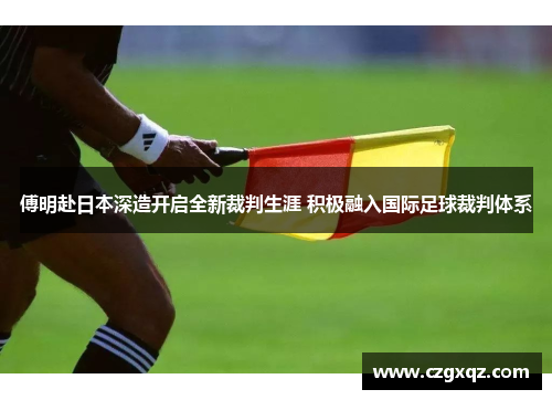 傅明赴日本深造开启全新裁判生涯 积极融入国际足球裁判体系
