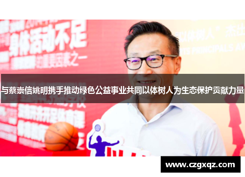 与蔡崇信姚明携手推动绿色公益事业共同以体树人为生态保护贡献力量